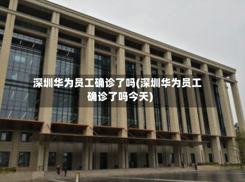 深圳华为员工确诊了吗(深圳华为员工确诊了吗今天)-第2张图片