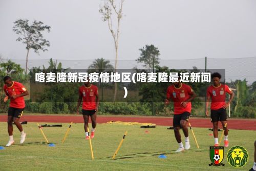 喀麦隆新冠疫情地区(喀麦隆最近新闻)
