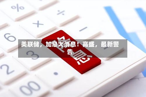 美联储	，加息大消息！高盛，最新警告-第2张图片