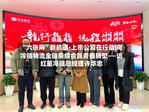 “六张网”新机遇·上市公司在行动|向冷链物流全链条综合服务商转型——访红星冷链总经理许华忠-第2张图片