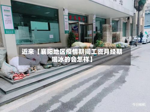 近来【襄阳地区疫情期间工资月经期喝冰的会怎样】