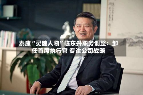 泰康“灵魂人物”陈东升职务调整：卸任首席执行官 专注公司战略