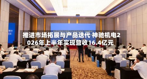 推进市场拓展与产品迭代 神驰机电2026年上半年实现营收16.4亿元-第2张图片
