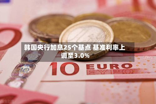韩国央行加息25个基点 基准利率上调至3.0%