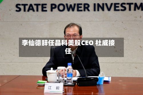 李仙德辞任晶科美股CEO 杜威接任-第3张图片