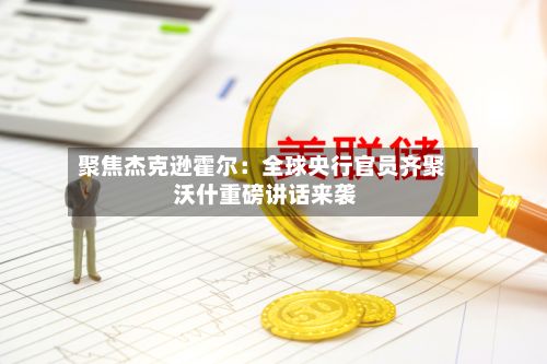 聚焦杰克逊霍尔：全球央行官员齐聚 沃什重磅讲话来袭-第3张图片