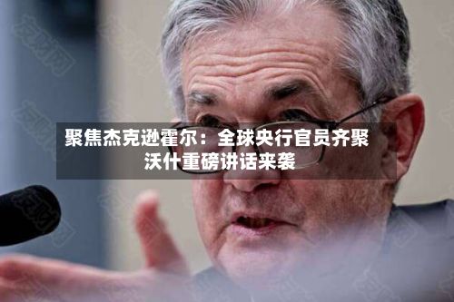 聚焦杰克逊霍尔：全球央行官员齐聚 沃什重磅讲话来袭-第2张图片