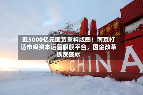 近5000亿元国资重构版图！南京打造市级资本运营旗舰平台	，国企改革纵深破冰-第2张图片