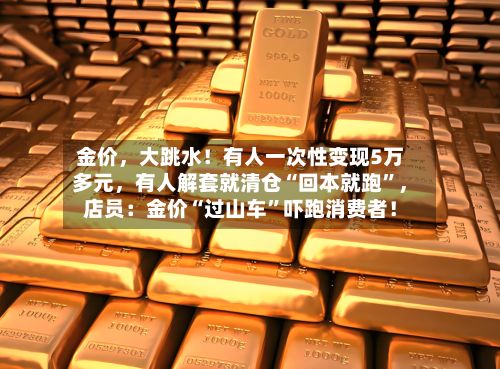 金价，大跳水！有人一次性变现5万多元，有人解套就清仓“回本就跑”，店员：金价“过山车”吓跑消费者！