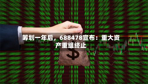 筹划一年后，688478宣布：重大资产重组终止-第2张图片