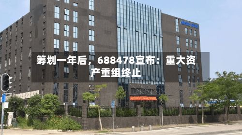 筹划一年后	，688478宣布：重大资产重组终止-第3张图片