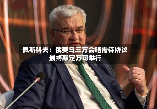佩斯科夫：俄美乌三方会晤需待协议最终敲定方可举行-第1张图片