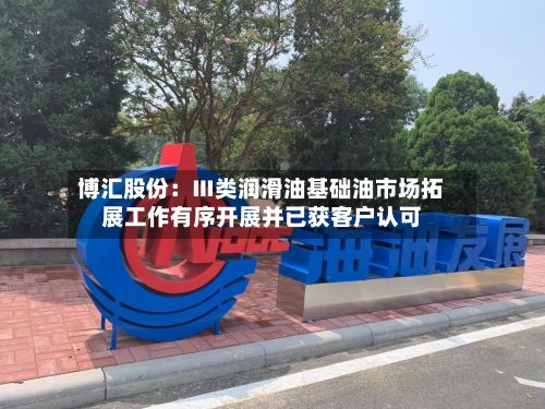 博汇股份:Ⅲ类润滑油基础油市场拓展工作有序开展并已获客户认可-第3张图片