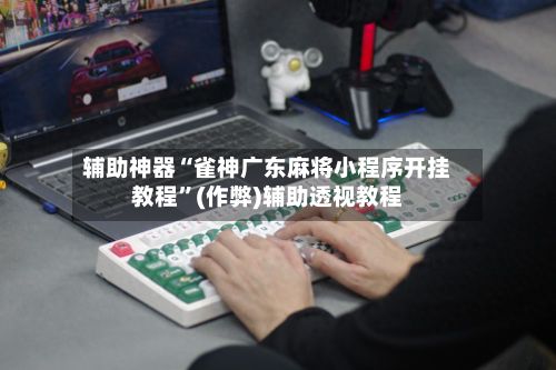 辅助神器“雀神广东麻将小程序开挂教程”(作弊)辅助透视教程