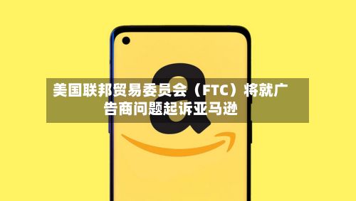 美国联邦贸易委员会（FTC）将就广告商问题起诉亚马逊