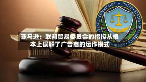 亚马逊:联邦贸易委员会的指控从根本上误解了广告商的运作模式-第1张图片